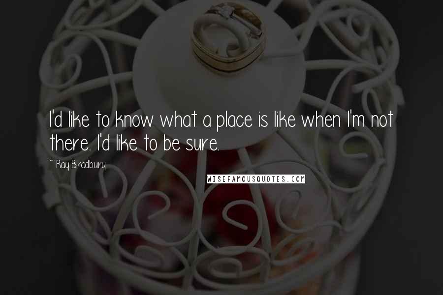 Ray Bradbury Quotes: I'd like to know what a place is like when I'm not there. I'd like to be sure.