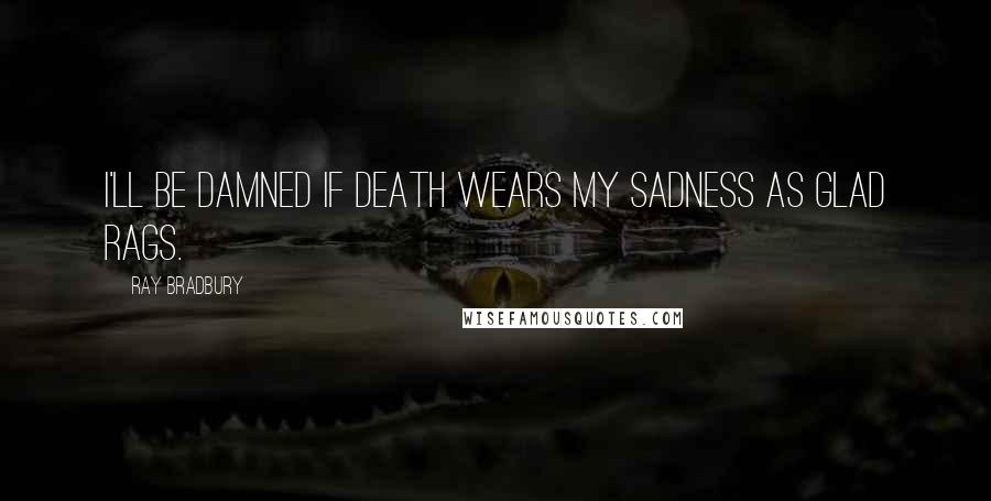Ray Bradbury Quotes: I'll be damned if death wears my sadness as glad rags.