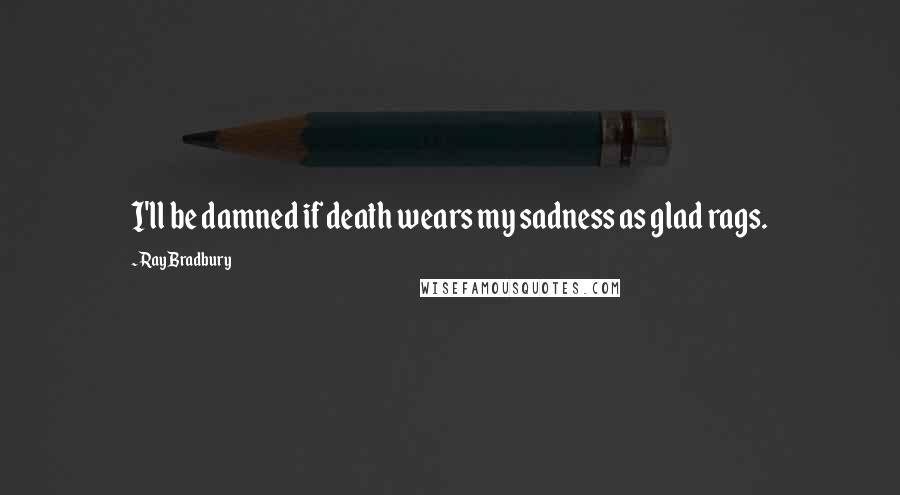 Ray Bradbury Quotes: I'll be damned if death wears my sadness as glad rags.
