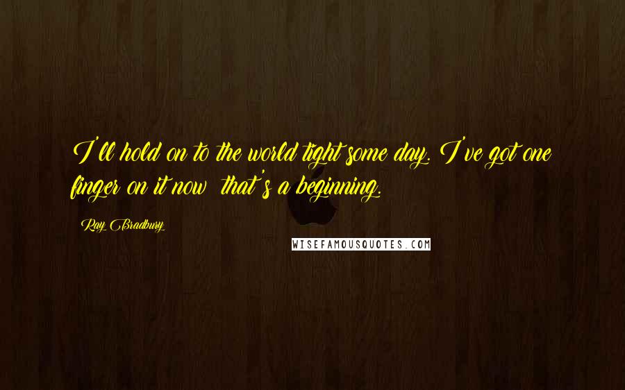 Ray Bradbury Quotes: I'll hold on to the world tight some day. I've got one finger on it now; that's a beginning.