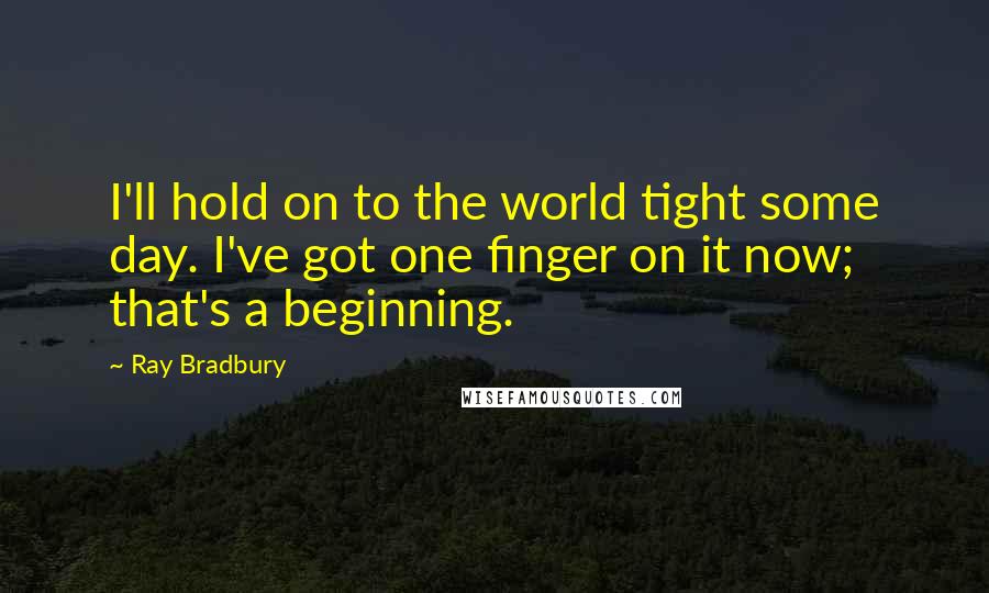 Ray Bradbury Quotes: I'll hold on to the world tight some day. I've got one finger on it now; that's a beginning.