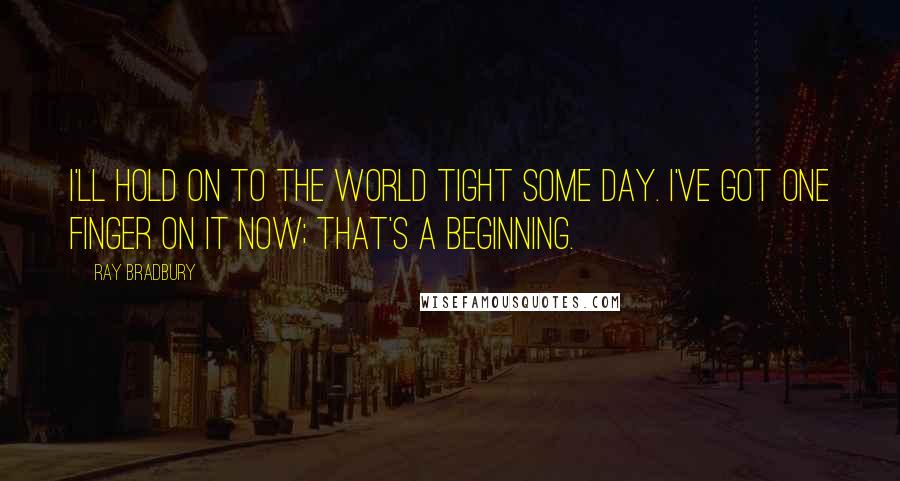 Ray Bradbury Quotes: I'll hold on to the world tight some day. I've got one finger on it now; that's a beginning.
