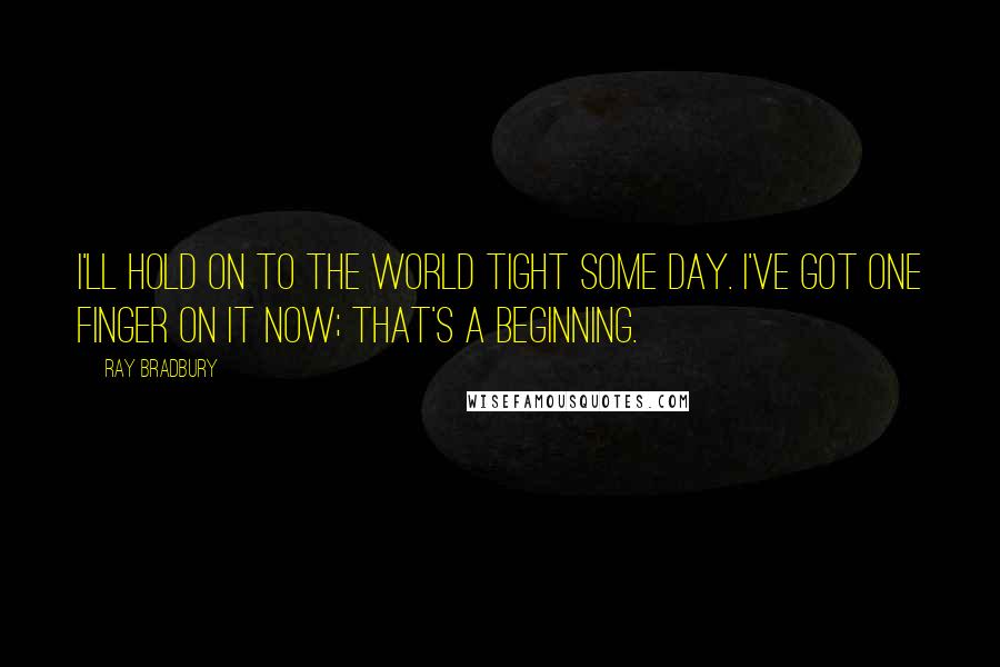 Ray Bradbury Quotes: I'll hold on to the world tight some day. I've got one finger on it now; that's a beginning.