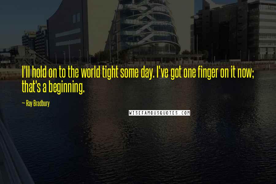 Ray Bradbury Quotes: I'll hold on to the world tight some day. I've got one finger on it now; that's a beginning.