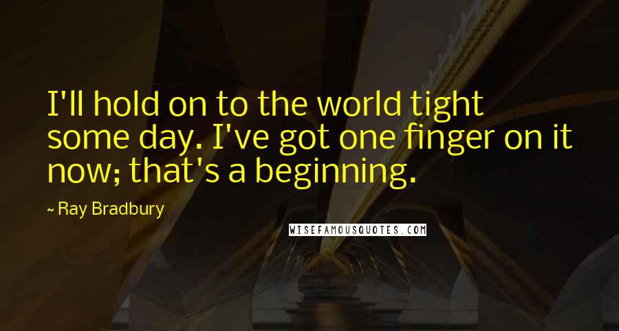 Ray Bradbury Quotes: I'll hold on to the world tight some day. I've got one finger on it now; that's a beginning.