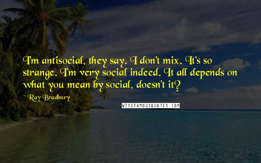 Ray Bradbury Quotes: I'm antisocial, they say. I don't mix. It's so strange. I'm very social indeed. It all depends on what you mean by social, doesn't it?