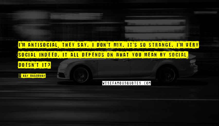 Ray Bradbury Quotes: I'm antisocial, they say. I don't mix. It's so strange. I'm very social indeed. It all depends on what you mean by social, doesn't it?