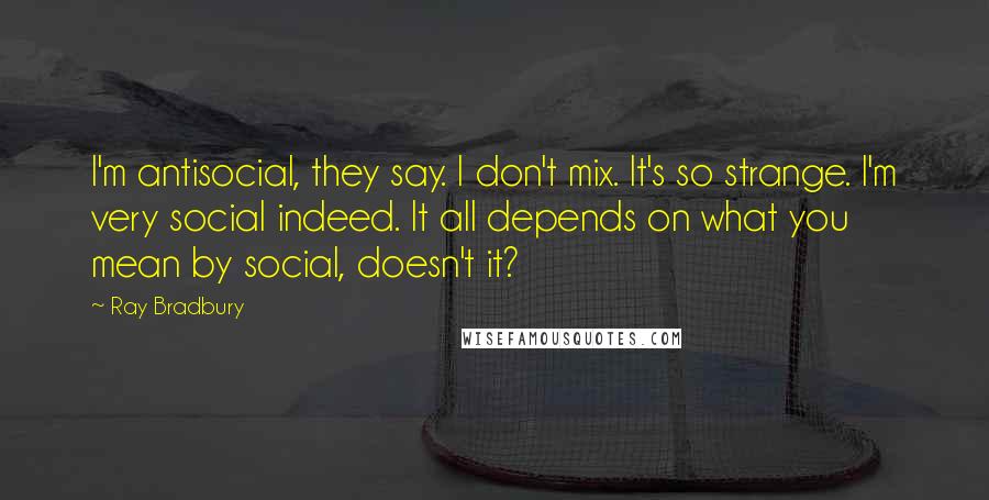 Ray Bradbury Quotes: I'm antisocial, they say. I don't mix. It's so strange. I'm very social indeed. It all depends on what you mean by social, doesn't it?