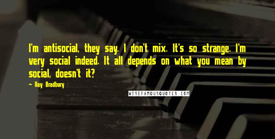 Ray Bradbury Quotes: I'm antisocial, they say. I don't mix. It's so strange. I'm very social indeed. It all depends on what you mean by social, doesn't it?