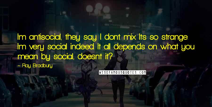 Ray Bradbury Quotes: I'm antisocial, they say. I don't mix. It's so strange. I'm very social indeed. It all depends on what you mean by social, doesn't it?