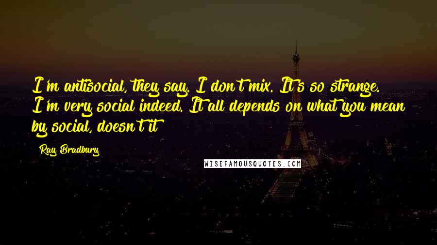 Ray Bradbury Quotes: I'm antisocial, they say. I don't mix. It's so strange. I'm very social indeed. It all depends on what you mean by social, doesn't it?