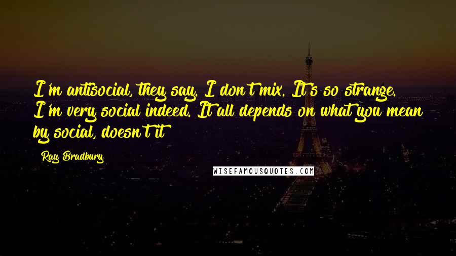 Ray Bradbury Quotes: I'm antisocial, they say. I don't mix. It's so strange. I'm very social indeed. It all depends on what you mean by social, doesn't it?