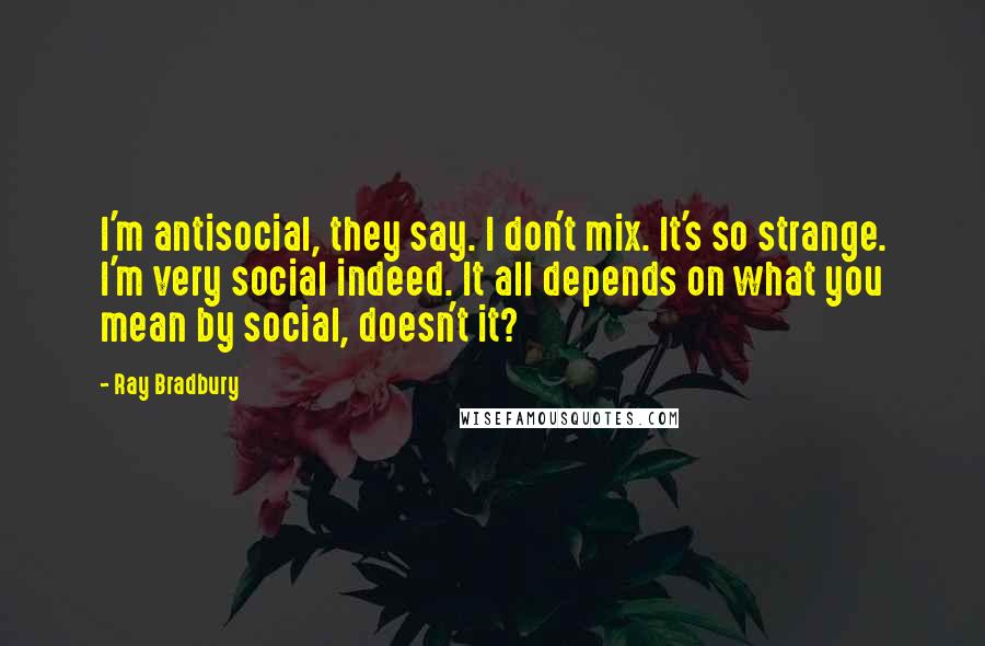 Ray Bradbury Quotes: I'm antisocial, they say. I don't mix. It's so strange. I'm very social indeed. It all depends on what you mean by social, doesn't it?
