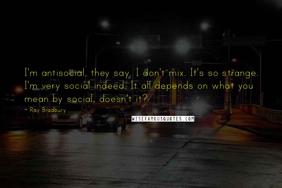 Ray Bradbury Quotes: I'm antisocial, they say. I don't mix. It's so strange. I'm very social indeed. It all depends on what you mean by social, doesn't it?