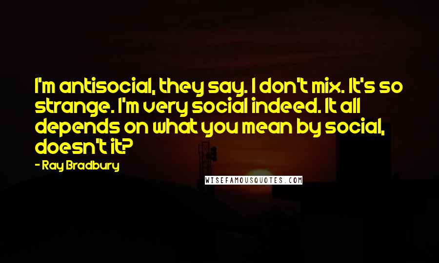 Ray Bradbury Quotes: I'm antisocial, they say. I don't mix. It's so strange. I'm very social indeed. It all depends on what you mean by social, doesn't it?