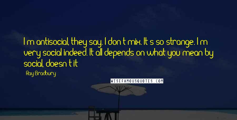 Ray Bradbury Quotes: I'm antisocial, they say. I don't mix. It's so strange. I'm very social indeed. It all depends on what you mean by social, doesn't it?
