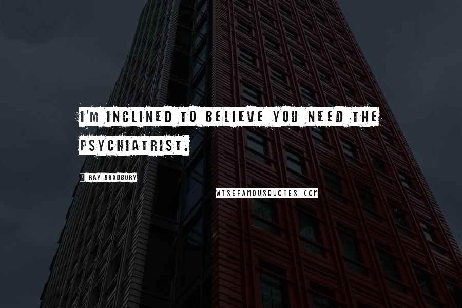 Ray Bradbury Quotes: I'm inclined to believe you need the psychiatrist.