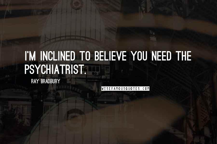 Ray Bradbury Quotes: I'm inclined to believe you need the psychiatrist.