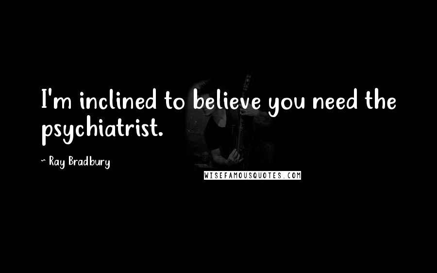 Ray Bradbury Quotes: I'm inclined to believe you need the psychiatrist.