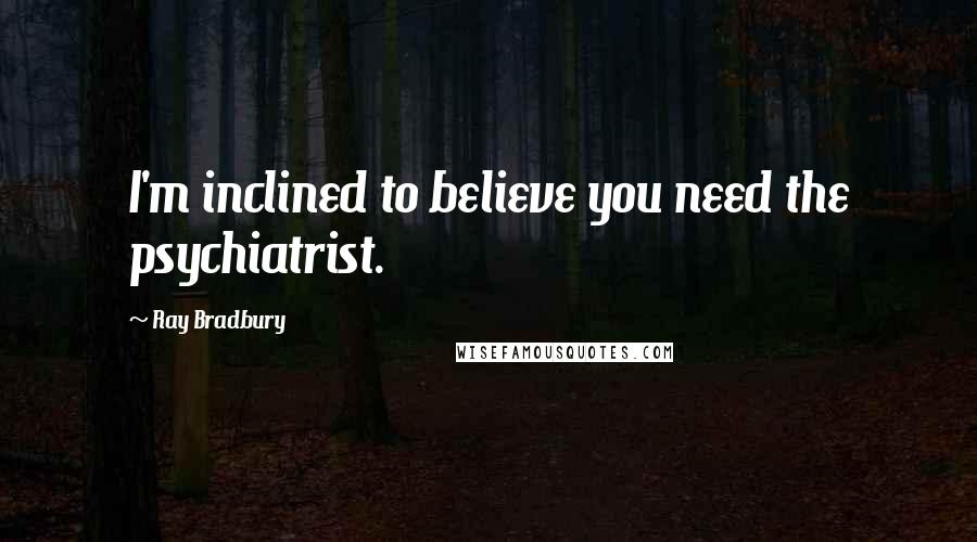 Ray Bradbury Quotes: I'm inclined to believe you need the psychiatrist.