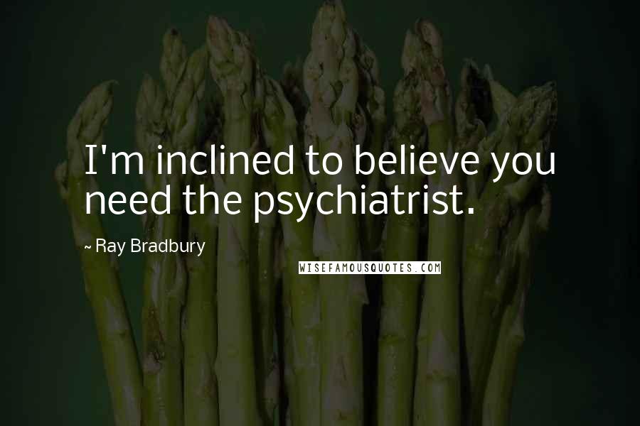 Ray Bradbury Quotes: I'm inclined to believe you need the psychiatrist.