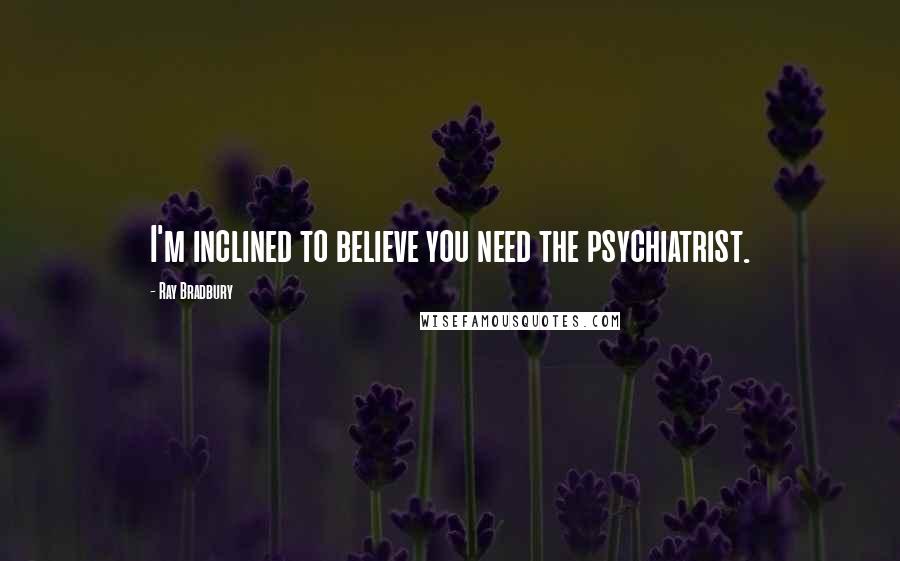 Ray Bradbury Quotes: I'm inclined to believe you need the psychiatrist.