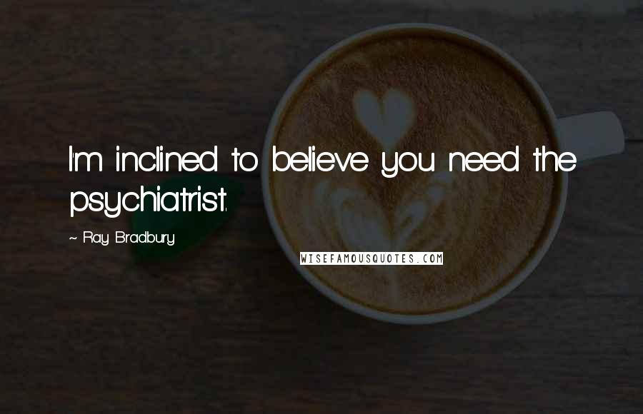 Ray Bradbury Quotes: I'm inclined to believe you need the psychiatrist.