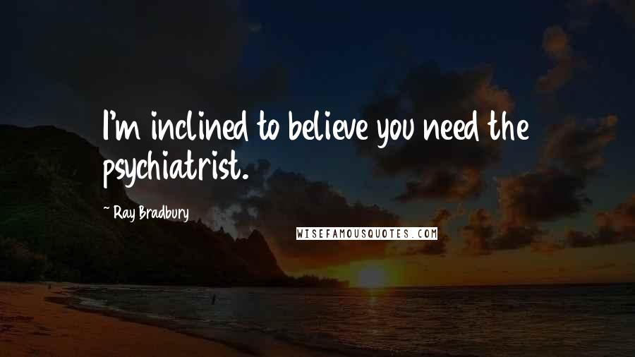 Ray Bradbury Quotes: I'm inclined to believe you need the psychiatrist.