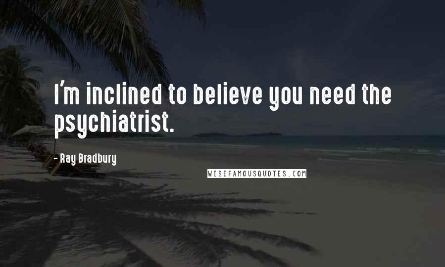 Ray Bradbury Quotes: I'm inclined to believe you need the psychiatrist.