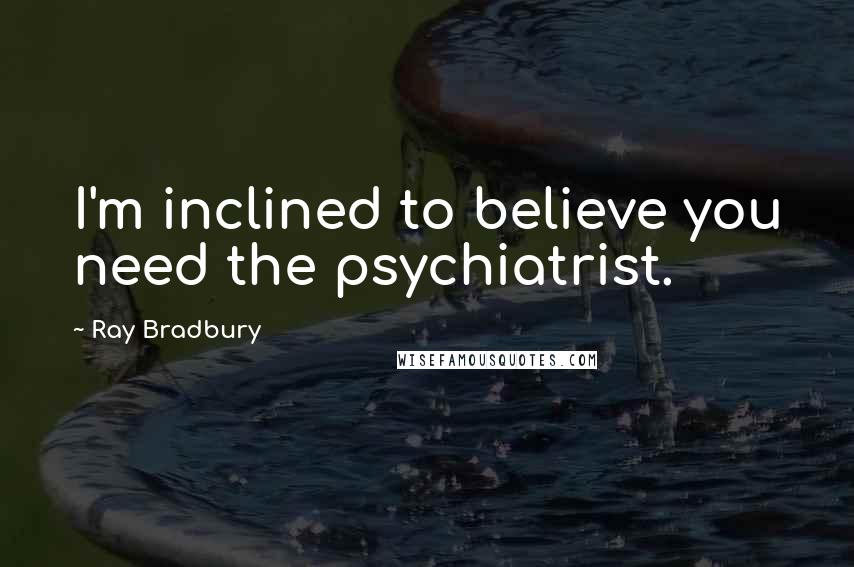 Ray Bradbury Quotes: I'm inclined to believe you need the psychiatrist.