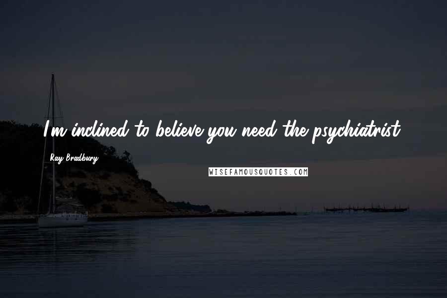 Ray Bradbury Quotes: I'm inclined to believe you need the psychiatrist.