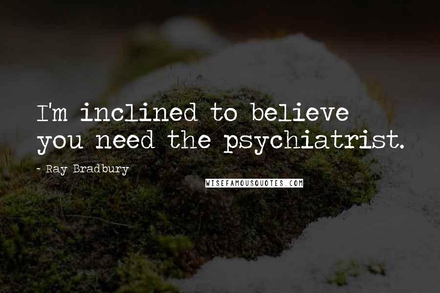 Ray Bradbury Quotes: I'm inclined to believe you need the psychiatrist.