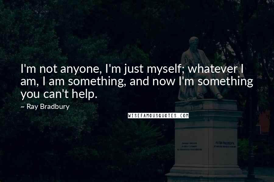 Ray Bradbury Quotes: I'm not anyone, I'm just myself; whatever I am, I am something, and now I'm something you can't help.