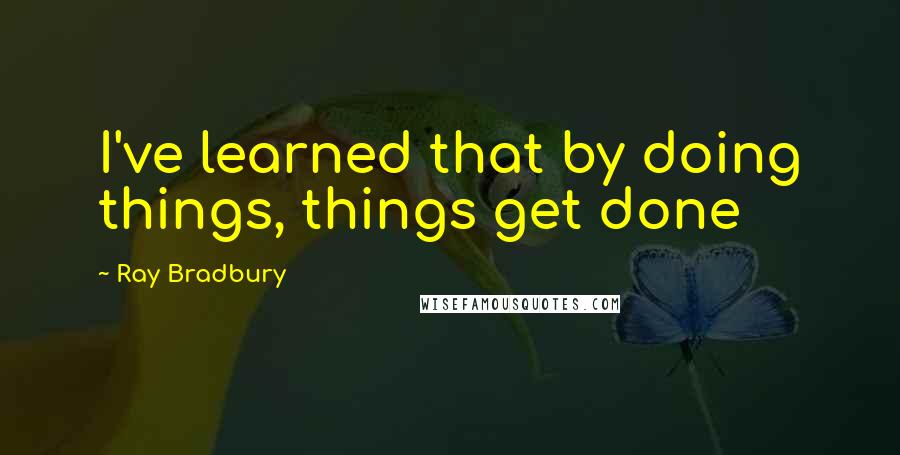 Ray Bradbury Quotes: I've learned that by doing things, things get done