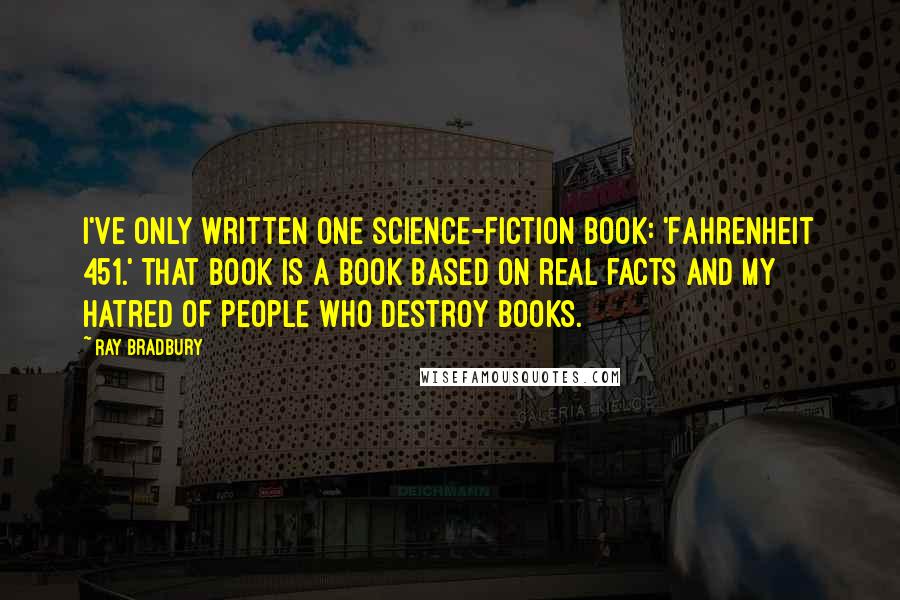 Ray Bradbury Quotes: I've only written one science-fiction book: 'Fahrenheit 451.' That book is a book based on real facts and my hatred of people who destroy books.