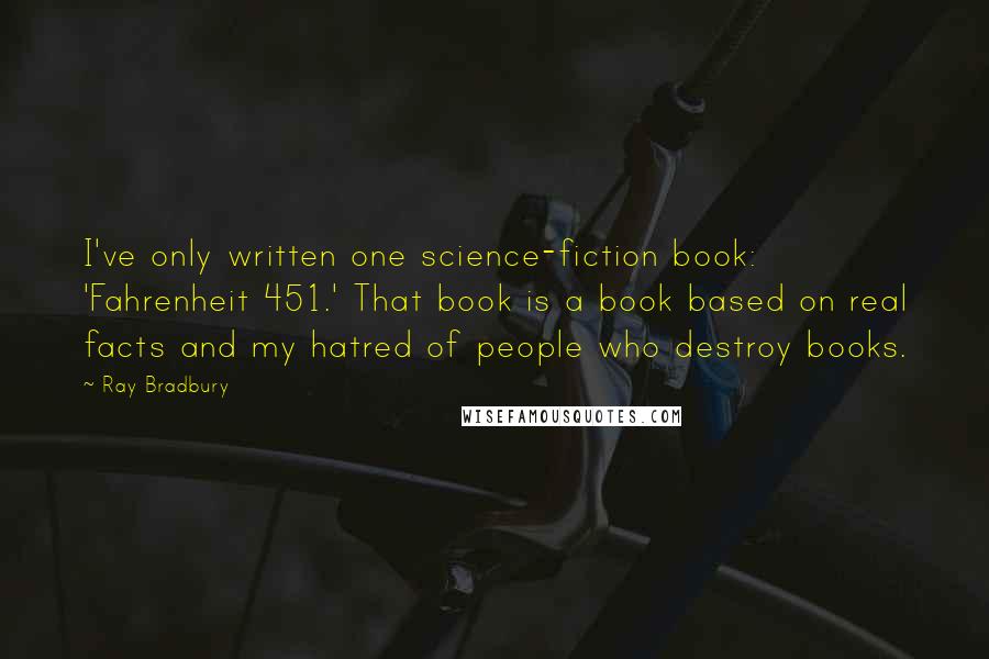 Ray Bradbury Quotes: I've only written one science-fiction book: 'Fahrenheit 451.' That book is a book based on real facts and my hatred of people who destroy books.