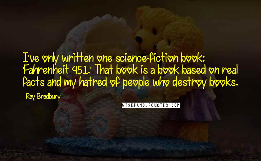 Ray Bradbury Quotes: I've only written one science-fiction book: 'Fahrenheit 451.' That book is a book based on real facts and my hatred of people who destroy books.