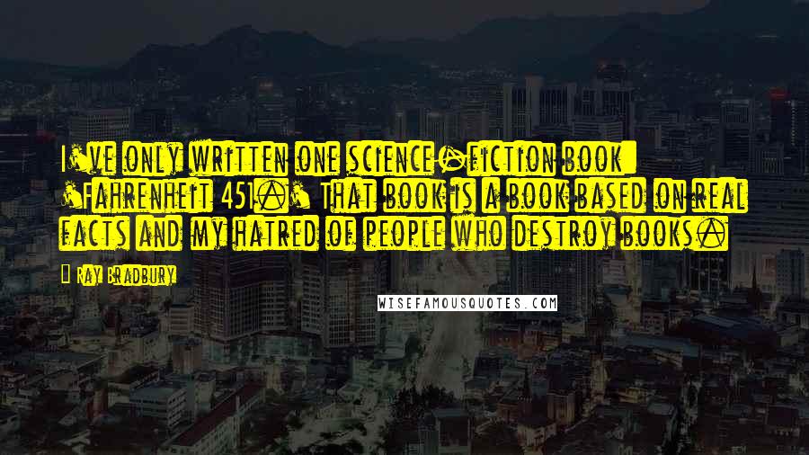 Ray Bradbury Quotes: I've only written one science-fiction book: 'Fahrenheit 451.' That book is a book based on real facts and my hatred of people who destroy books.