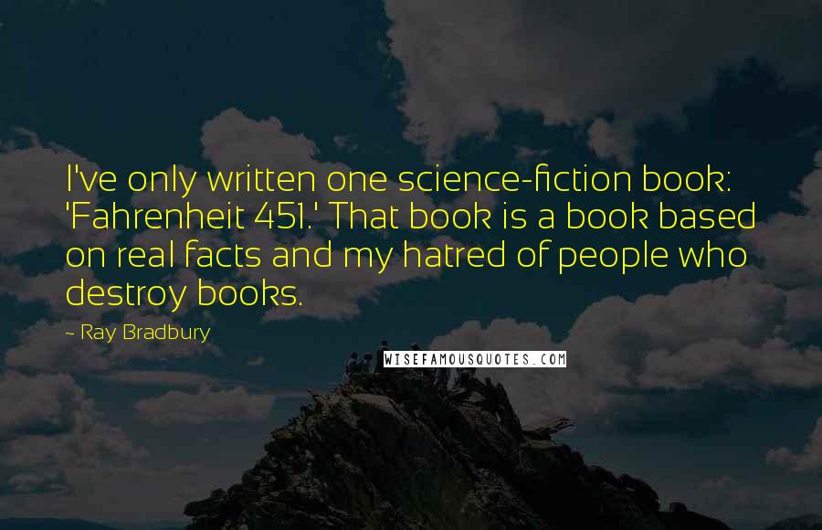 Ray Bradbury Quotes: I've only written one science-fiction book: 'Fahrenheit 451.' That book is a book based on real facts and my hatred of people who destroy books.