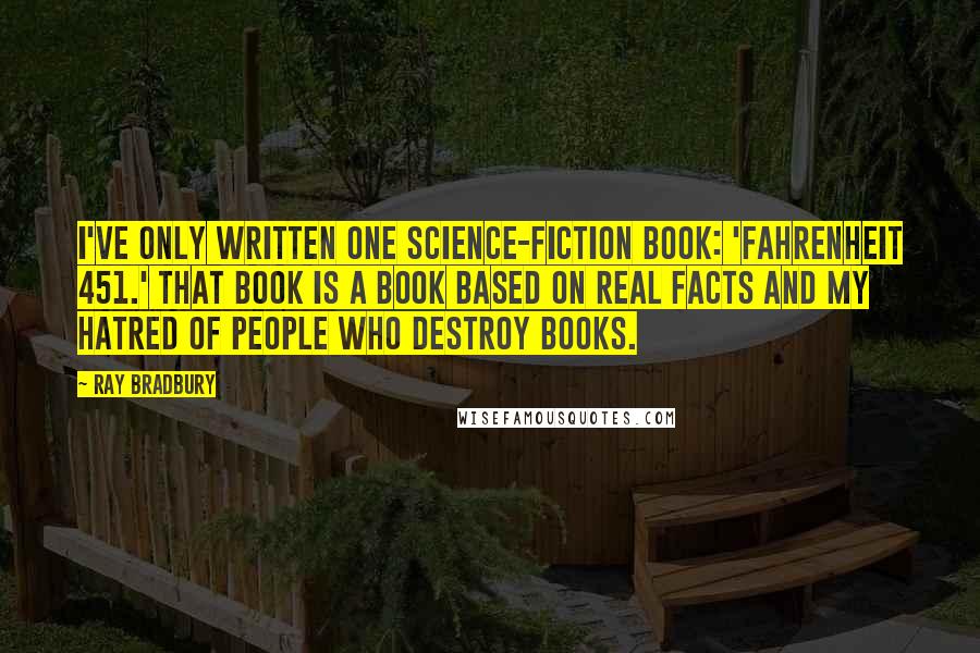 Ray Bradbury Quotes: I've only written one science-fiction book: 'Fahrenheit 451.' That book is a book based on real facts and my hatred of people who destroy books.