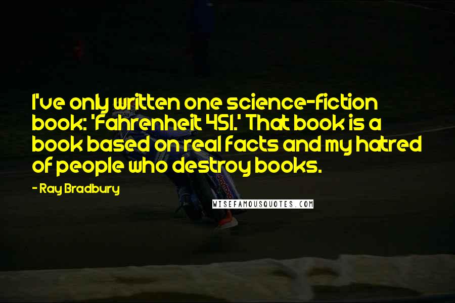 Ray Bradbury Quotes: I've only written one science-fiction book: 'Fahrenheit 451.' That book is a book based on real facts and my hatred of people who destroy books.