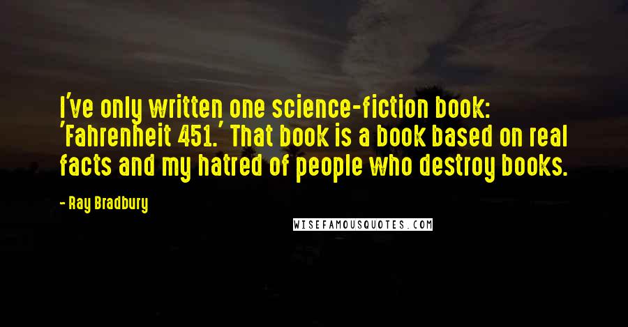 Ray Bradbury Quotes: I've only written one science-fiction book: 'Fahrenheit 451.' That book is a book based on real facts and my hatred of people who destroy books.