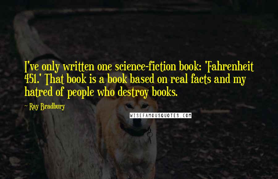 Ray Bradbury Quotes: I've only written one science-fiction book: 'Fahrenheit 451.' That book is a book based on real facts and my hatred of people who destroy books.