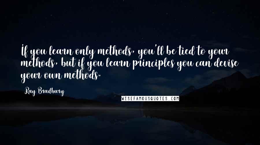 Ray Bradbury Quotes: If you learn only methods, you'll be tied to your methods, but if you learn principles you can devise your own methods.