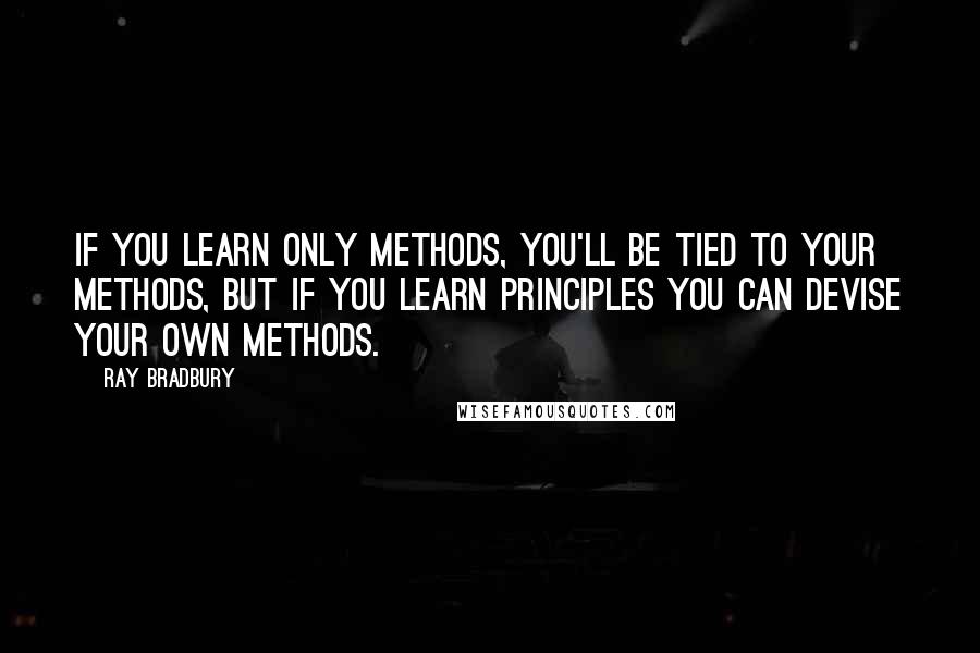 Ray Bradbury Quotes: If you learn only methods, you'll be tied to your methods, but if you learn principles you can devise your own methods.