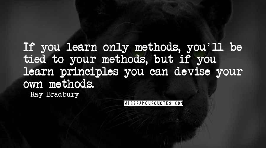 Ray Bradbury Quotes: If you learn only methods, you'll be tied to your methods, but if you learn principles you can devise your own methods.