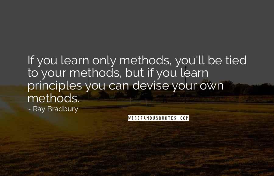 Ray Bradbury Quotes: If you learn only methods, you'll be tied to your methods, but if you learn principles you can devise your own methods.