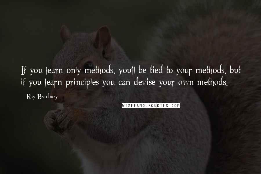 Ray Bradbury Quotes: If you learn only methods, you'll be tied to your methods, but if you learn principles you can devise your own methods.