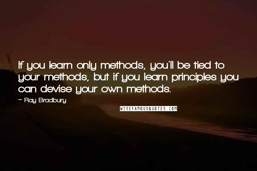 Ray Bradbury Quotes: If you learn only methods, you'll be tied to your methods, but if you learn principles you can devise your own methods.