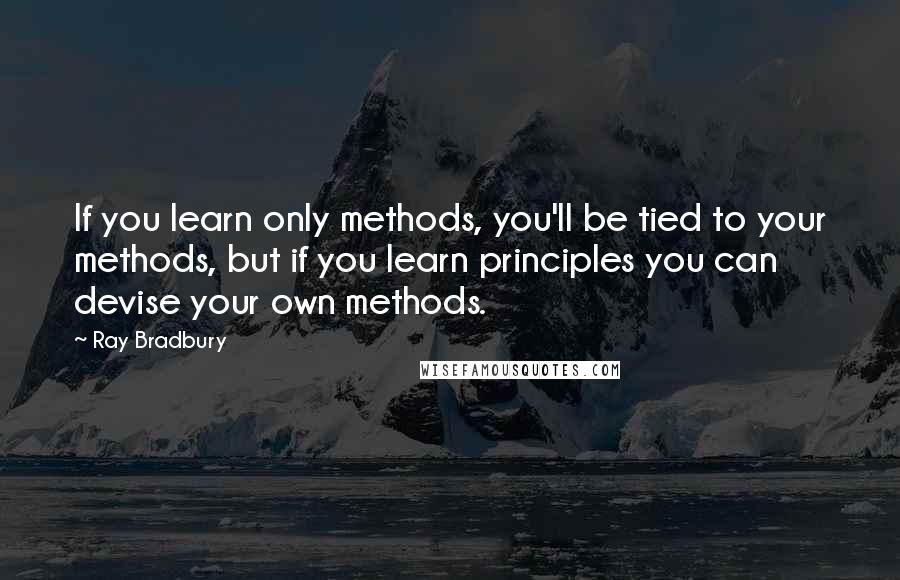 Ray Bradbury Quotes: If you learn only methods, you'll be tied to your methods, but if you learn principles you can devise your own methods.